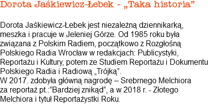 Dorota Jaśkiewicz-Łebek - „Taka historia” Dorota Jaśkiewicz-Łebek jest niezależną dziennikarką, meszka i pracuje w Jeleniej Górze. Od 1985 roku była związana z Polskim Radiem, początkowo z Rozgłośną Polskiego Radia Wrocław w redakcjach: Publicystyki, Reportażu i Kultury, potem ze Studiem Reportażu i Dokumentu Polskiego Radia i Radiową „Trójką”. W 2017. zdobyła główną nagrodę – Srebrnego Melchiora za reportaż pt.:”Bardziej znikąd”, a w 2018 r. - Złotego Melchiora i tytuł Reportażystki Roku.