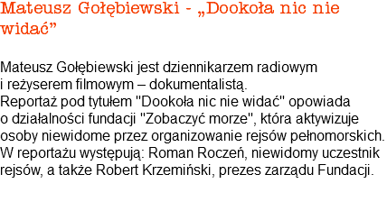 Mateusz Gołębiewski - „Dookoła nic nie widać” Mateusz Gołębiewski jest dziennikarzem radiowym i reżyserem filmowym – dokumentalistą. Reportaż pod tytułem "Dookoła nic nie widać" opowiada o działalności fundacji "Zobaczyć morze", która aktywizuje osoby niewidome przez organizowanie rejsów pełnomorskich. W reportażu występują: Roman Roczeń, niewidomy uczestnik rejsów, a także Robert Krzemiński, prezes zarządu Fundacji. 