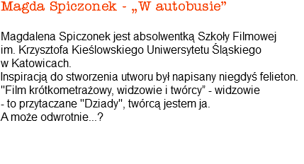 Magda Spiczonek - „W autobusie” Magdalena Spiczonek jest absolwentką Szkoły Filmowej im. Krzysztofa Kieślowskiego Uniwersytetu Śląskiego w Katowicach. Inspiracją do stworzenia utworu był napisany niegdyś felieton. "Film krótkometrażowy, widzowie i twórcy” - widzowie - to przytaczane "Dziady", twórcą jestem ja. A może odwrotnie...? 