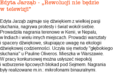 Edyta Jarząb - „Rewolucji nie będzie w telewizji” Edyta Jarząb zajmuje się dźwiękiem z wielkiej pasji słuchania, nagrywa protesty i świat wokół siebie. Prowadziła nagrania terenowe w Kenii, w Nepalu, w Indiach i wielu innych miejscach. Prowadzi warsztaty i spacery dźwiękowe, skupiające uwagę na ekologii dźwiękowej codzienności. Uczyła się metody "głębokiego słuchania" u Pauline Oliveros. Mieszka w Warszawie. W pracy konkursowej można usłyszeć niepokój i wzburzenie lipcowych blokad pod Sejmem. Nagrania były realizowane m.in.: mikrofonami binauralnymi. 